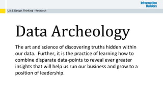 UX & Design Thinking - Research
Data Archeology
The art and science of discovering truths hidden within
our data. Further, it is the practice of learning how to
combine disparate data-points to reveal ever greater
insights that will help us run our business and grow to a
position of leadership.
 