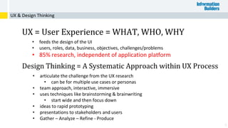 6
UX = User Experience = WHAT, WHO, WHY
• feeds the design of the UI
• users, roles, data, business, objectives, challenges/problems
• 85% research, independent of application platform
Design Thinking = A Systematic Approach within UX Process
• articulate the challenge from the UX research
• can be for multiple use cases or personas
• team approach, interactive, immersive
• uses techniques like brainstorming & brainwriting
• start wide and then focus down
• ideas to rapid prototyping
• presentations to stakeholders and users
• Gather – Analyze – Refine - Produce
UX & Design Thinking
 