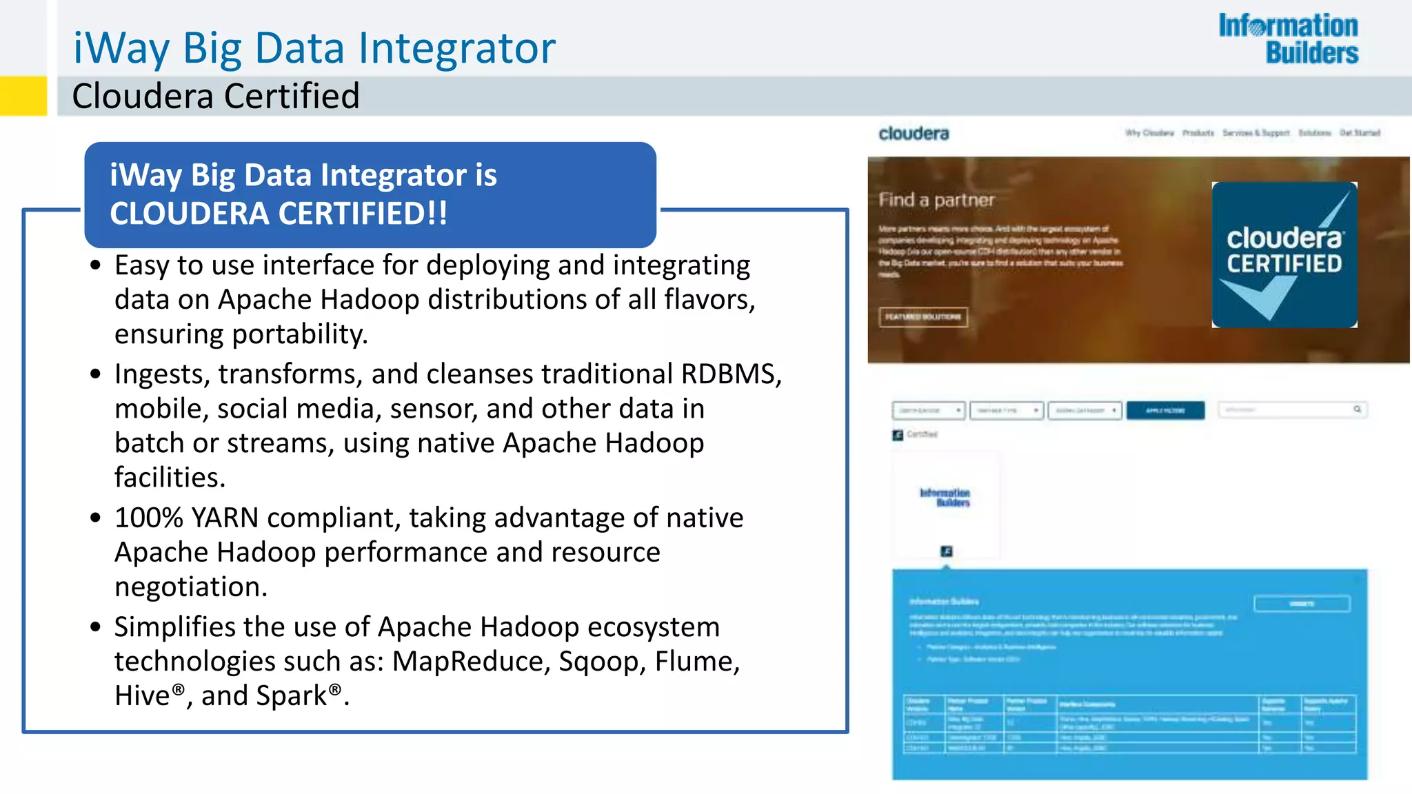iWay Big Data Integrator
22
Cloudera Certified
• Easy to use interface for deploying and integrating
data on Apache Hadoop distributions of all flavors,
ensuring portability.
• Ingests, transforms, and cleanses traditional RDBMS,
mobile, social media, sensor, and other data in
batch or streams, using native Apache Hadoop
facilities.
• 100% YARN compliant, taking advantage of native
Apache Hadoop performance and resource
negotiation.
• Simplifies the use of Apache Hadoop ecosystem
technologies such as: MapReduce, Sqoop, Flume,
Hive®, and Spark®.
iWay Big Data Integrator is
CLOUDERA CERTIFIED!!
 