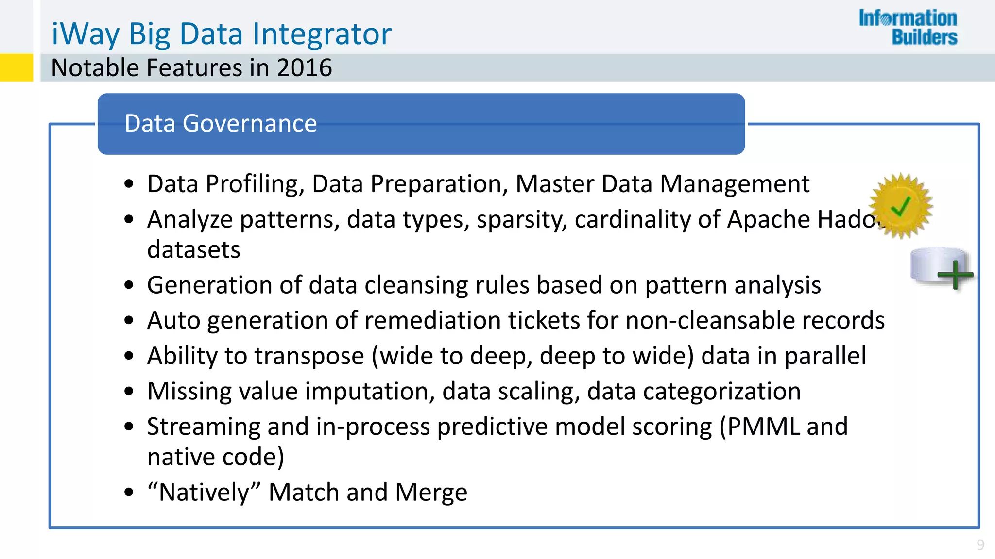 iWay Big Data Integrator
9
Notable Features in 2016
• Data Profiling, Data Preparation, Master Data Management
• Analyze patterns, data types, sparsity, cardinality of Apache Hadoop
datasets
• Generation of data cleansing rules based on pattern analysis
• Auto generation of remediation tickets for non-cleansable records
• Ability to transpose (wide to deep, deep to wide) data in parallel
• Missing value imputation, data scaling, data categorization
• Streaming and in-process predictive model scoring (PMML and
native code)
• “Natively” Match and Merge
Data Governance
 