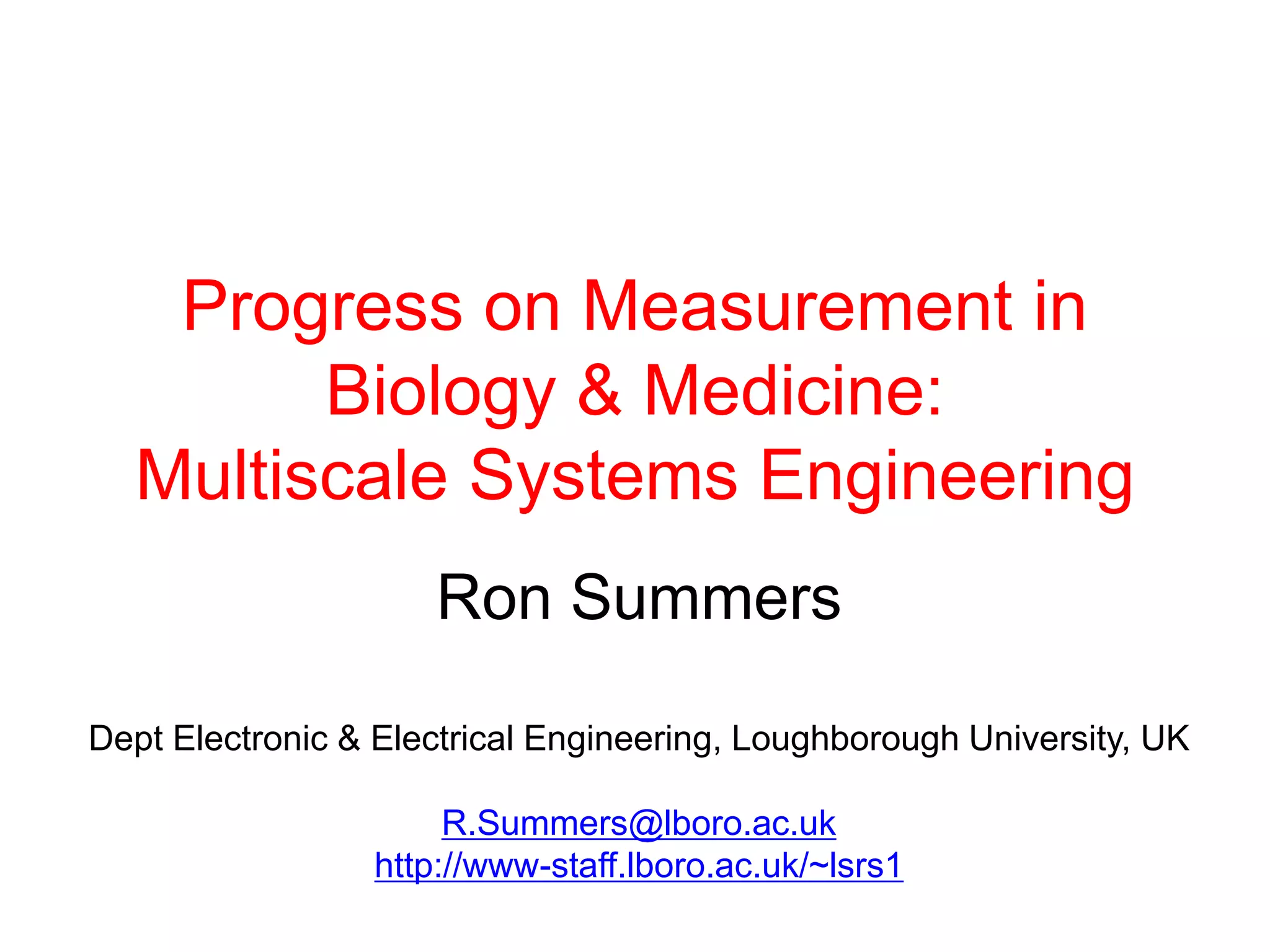 Progress on Measurement in
        Biology & Medicine:
  Multiscale Systems Engineering
                     Ron Summers

Dept Electronic & Electrical Engineering, Loughborough University, UK

                      R.Summers@lboro.ac.uk
                 http://www-staff.lboro.ac.uk/~lsrs1
 