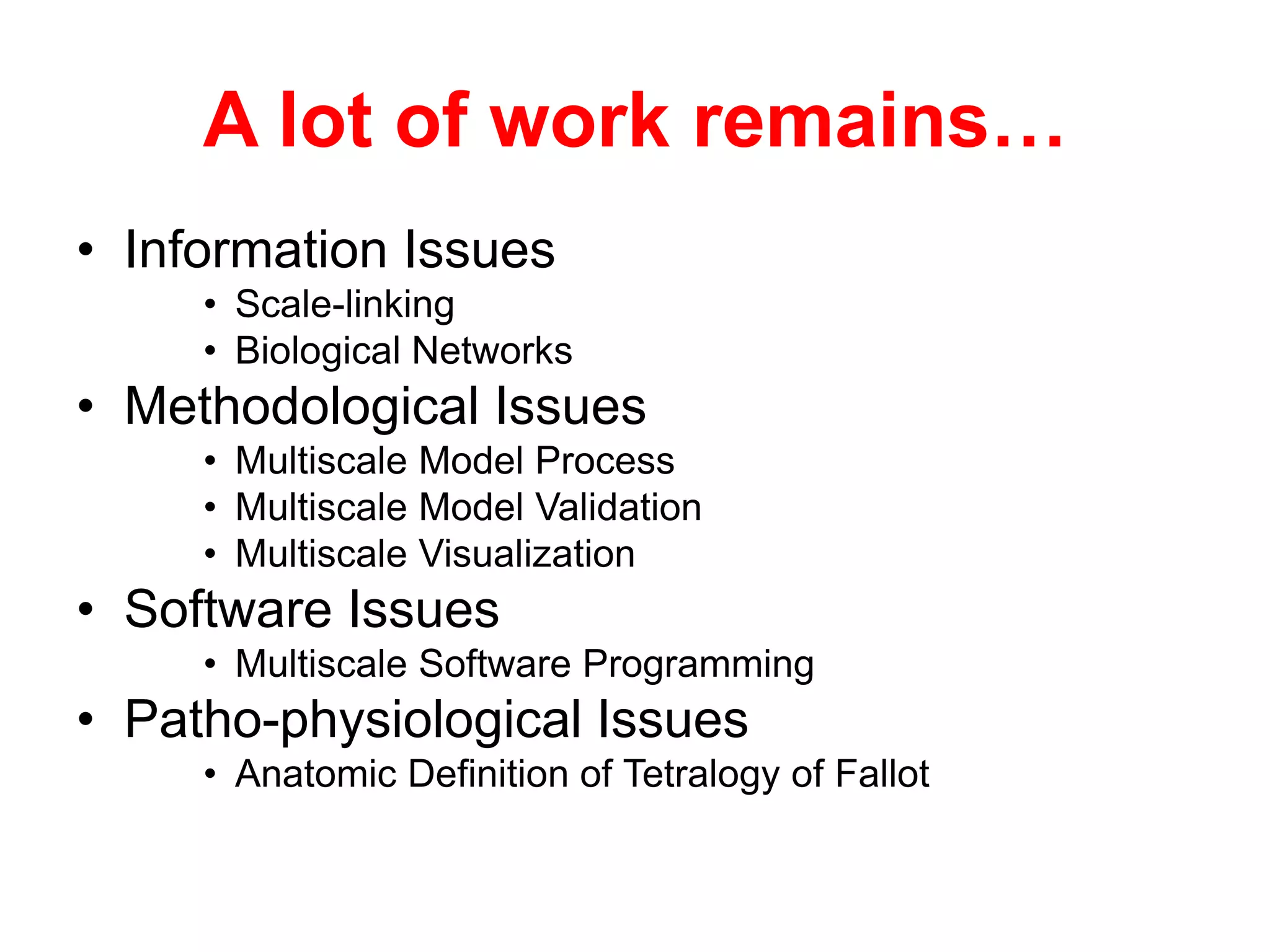 A lot of work remains…
• Information Issues
     • Scale-linking
     • Biological Networks
• Methodological Issues
     • Multiscale Model Process
     • Multiscale Model Validation
     • Multiscale Visualization
• Software Issues
     • Multiscale Software Programming
• Patho-physiological Issues
     • Anatomic Definition of Tetralogy of Fallot
 