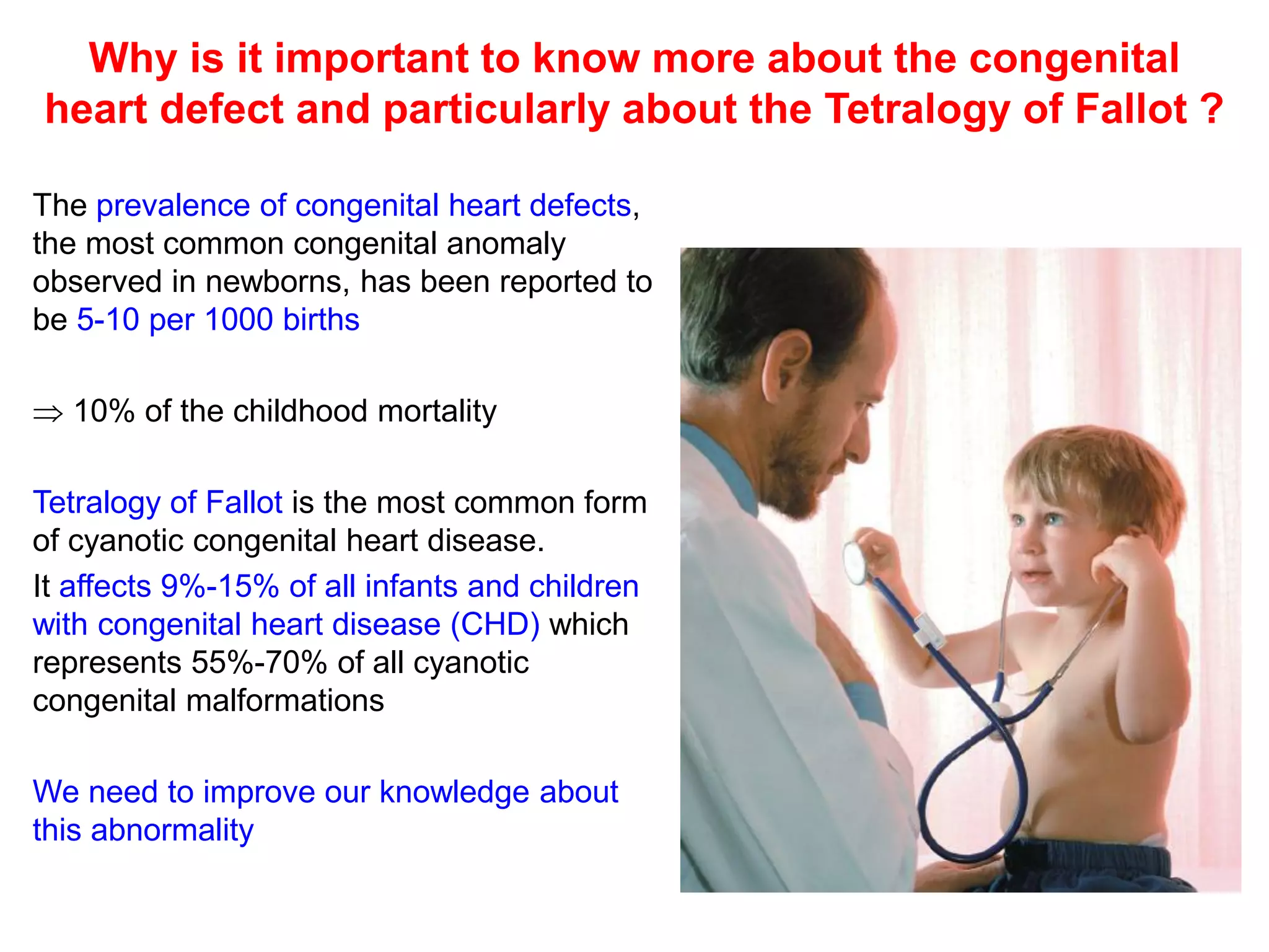 Why is it important to know more about the congenital
heart defect and particularly about the Tetralogy of Fallot ?

The prevalence of congenital heart defects,
the most common congenital anomaly
observed in newborns, has been reported to
be 5-10 per 1000 births

 10% of the childhood mortality

Tetralogy of Fallot is the most common form
of cyanotic congenital heart disease.
It affects 9%-15% of all infants and children
with congenital heart disease (CHD) which
represents 55%-70% of all cyanotic
congenital malformations

We need to improve our knowledge about
this abnormality
 