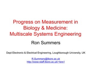 Progress on Measurement in
        Biology & Medicine:
  Multiscale Systems Engineering
                     Ron Summers

Dept Electronic & Electrical Engineering, Loughborough University, UK

                      R.Summers@lboro.ac.uk
                 http://www-staff.lboro.ac.uk/~lsrs1
 