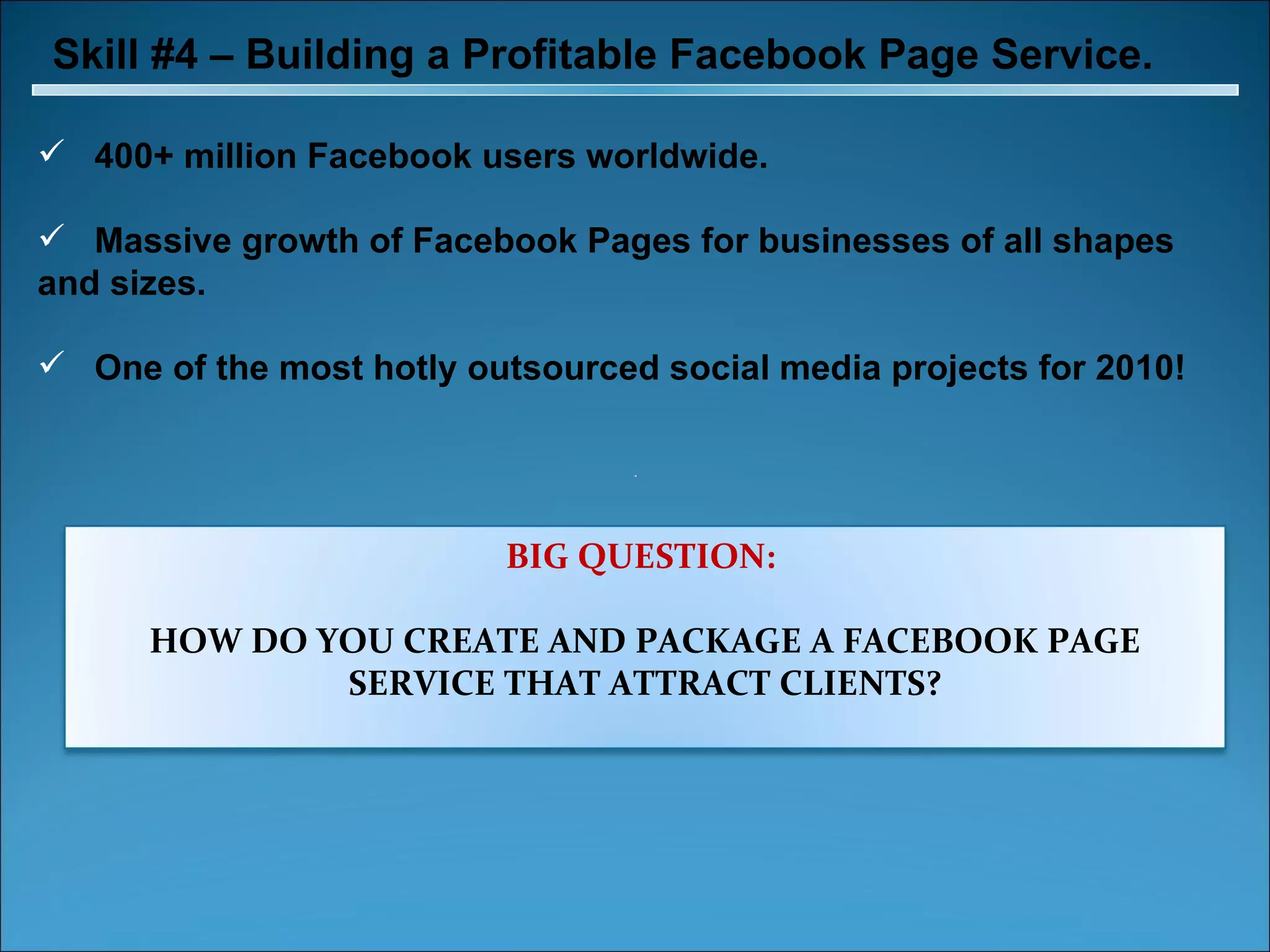 Skill #4 – Building a Profitable Facebook Page Service. 400+ million Facebook users worldwide. Massive growth of Facebook Pages for businesses of all shapes and sizes. One of the most hotly outsourced social media projects for 2010! BIG QUESTION:  HOW DO YOU CREATE AND PACKAGE A FACEBOOK PAGE SERVICE THAT ATTRACT CLIENTS? 