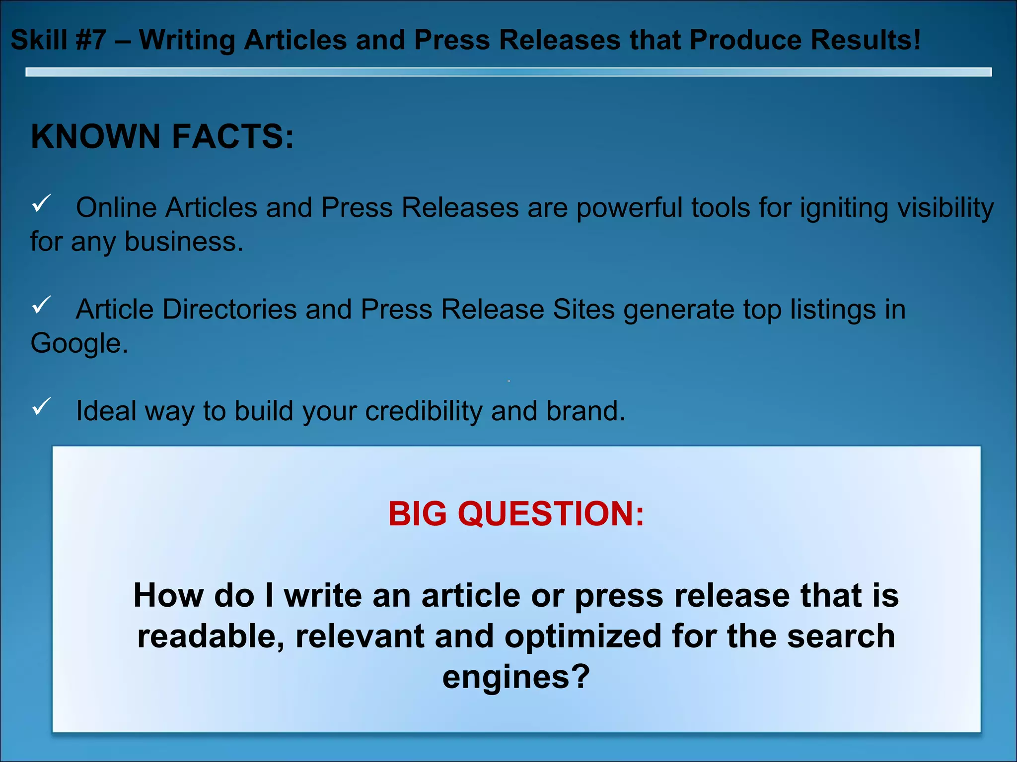 Skill #7 – Writing Articles and Press Releases that Produce Results! KNOWN FACTS: Online Articles and Press Releases are powerful tools for igniting visibility for any business. Article Directories and Press Release Sites generate top listings in Google. Ideal way to build your credibility and brand. BIG QUESTION: How do I write an article or press release that is readable, relevant and optimized for the search engines? 