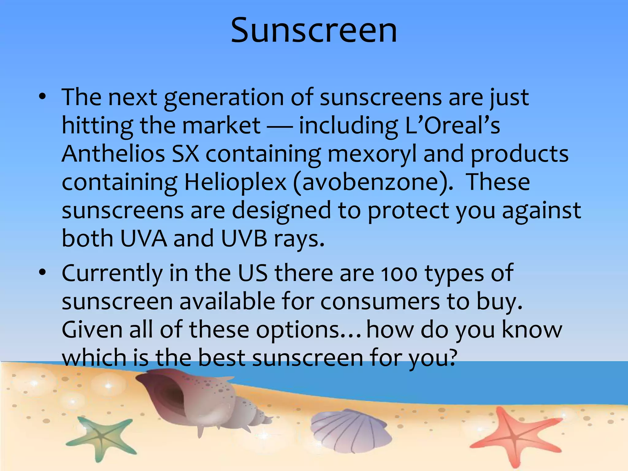 Sunscreen The next generation of sunscreens are just hitting the market— including L’Oreal’s Anthelios SX containing mexoryl and products containing Helioplex (avobenzone).  These sunscreens are designed to protect you against both UVA and UVB rays.  Currently in the US there are 100 types of sunscreen available for consumers to buy.  Given all of these options…how do you know which is the best sunscreen for you?
