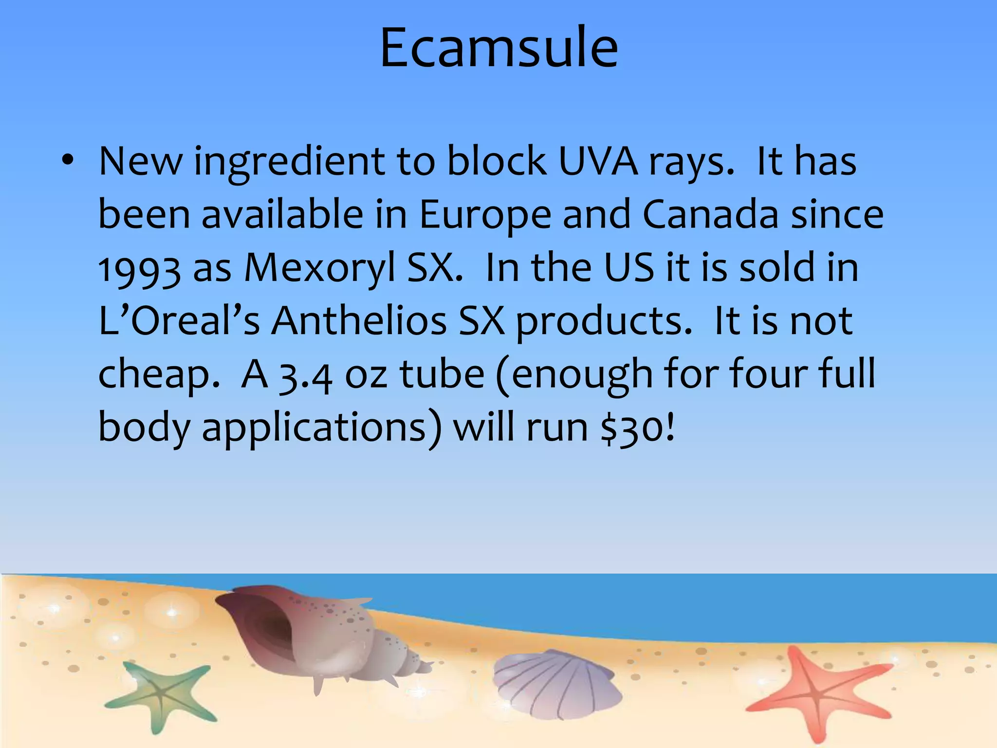 EcamsuleNew ingredient to block UVA rays.  It has been available in Europe and Canada since 1993 as Mexoryl SX.  In the US it is sold in L’Oreal’s Anthelios SX products.  It is not cheap.  A 3.4 oz tube (enough for four full body applications) will run $30!
