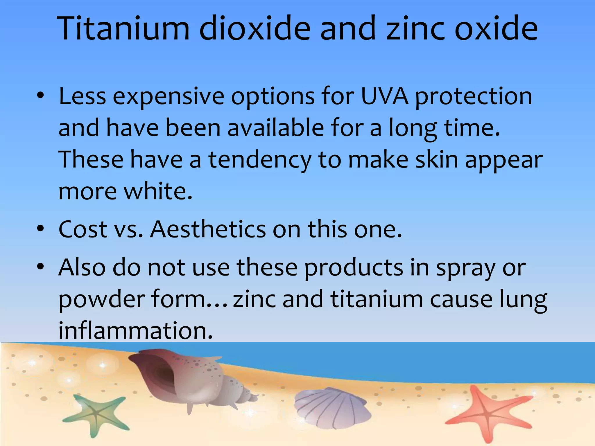 Titanium dioxide and zinc oxideLess expensive options for UVA protection and have been available for a long time.  These have a tendency to make skin appear more white.  Cost vs. Aesthetics on this one. Also do not use these products in spray or powder form…zinc and titanium cause lung inflammation.