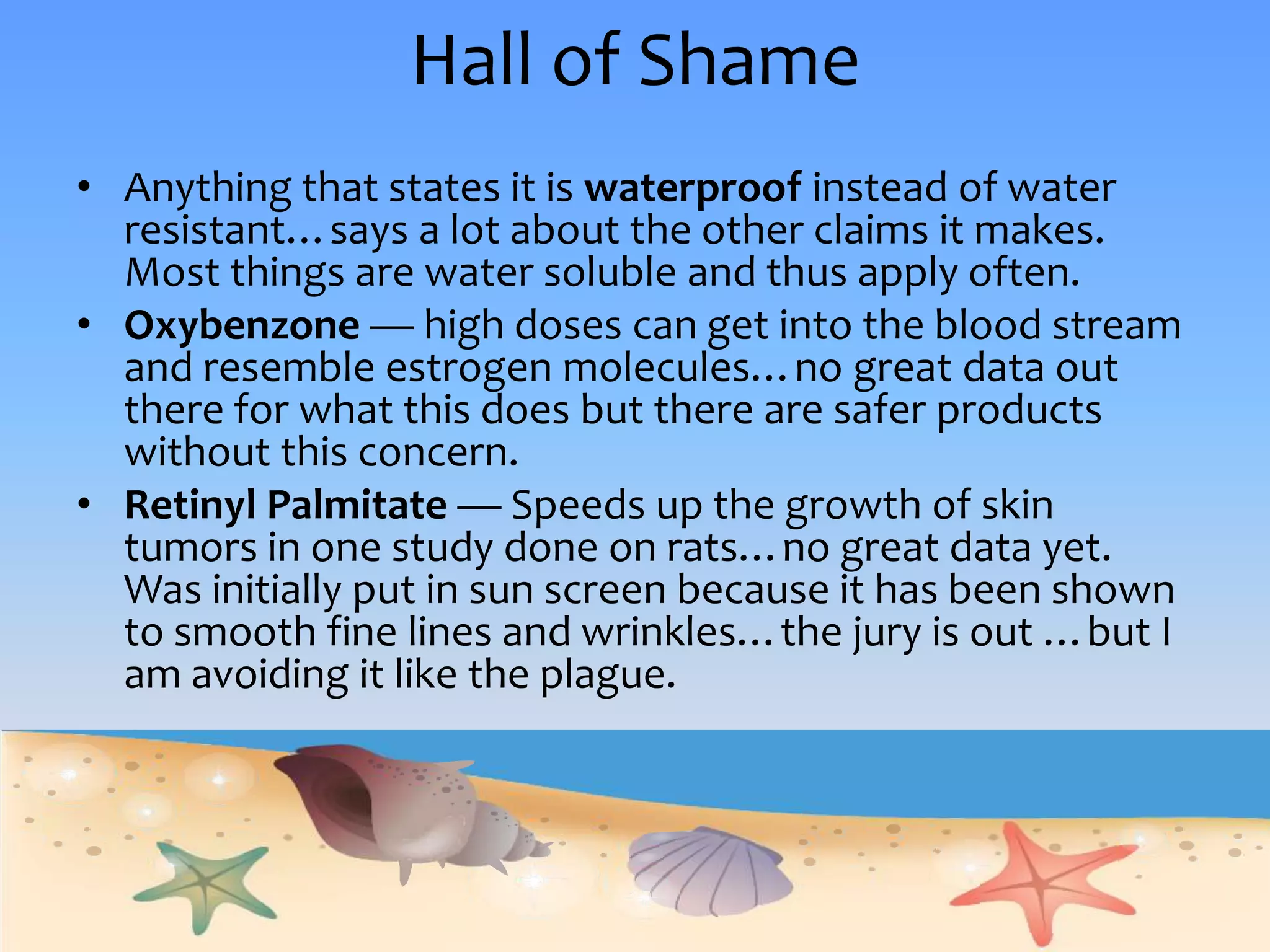 Hall of ShameAnything that states it is waterproof instead of water resistant…says a lot about the other claims it makes.  Most things are water soluble and thus apply often.Oxybenzone— high doses can get into the blood stream and resemble estrogen molecules…no great data out there for what this does but there are safer products without this concern. RetinylPalmitate— Speeds up the growth of skin tumors in one study done on rats…no great data yet.  Was initially put in sun screen because it has been shown to smooth fine lines and wrinkles…the jury is out …but I am avoiding it like the plague.
