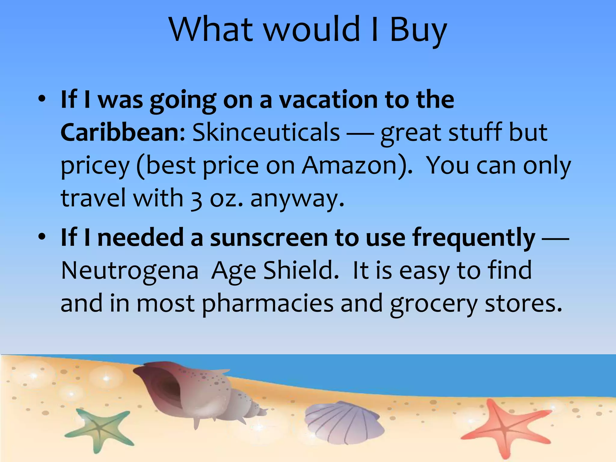 What would I BuyIf I was going on a vacation to the Caribbean: Skinceuticals— great stuff but pricey (best price on Amazon).  You can only travel with 3 oz. anyway. If I needed a sunscreen to use frequently —Neutrogena  Age Shield.  It is easy to find and in most pharmacies and grocery stores. 