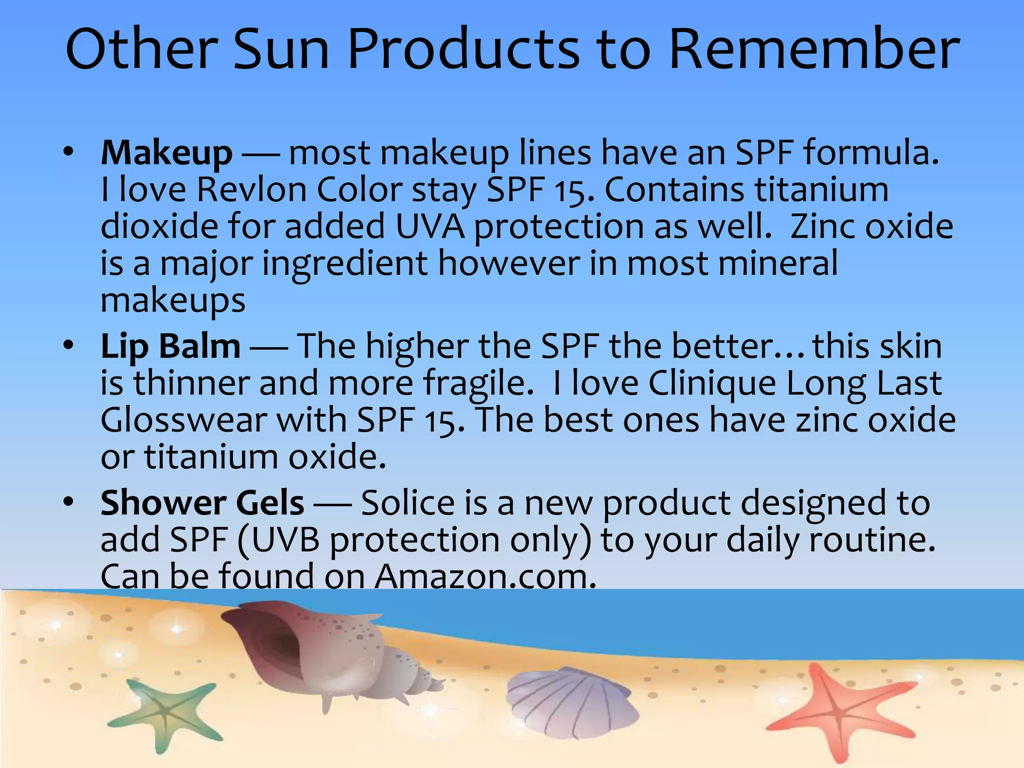 Other Sun Products to RememberMakeup — most makeup lines have an SPF formula.  I love Revlon Color stay SPF 15. Contains titanium dioxide for added UVA protection as well.  Zinc oxide is a major ingredient however in most mineral makeupsLip Balm — The higher the SPF the better…this skin is thinner and more fragile.  I love Clinique Long Last Glosswear with SPF 15. The best ones have zinc oxide or titanium oxide. Shower Gels — Soliceis a new product designed to add SPF (UVB protection only) to your daily routine.   Can be found on Amazon.com.  