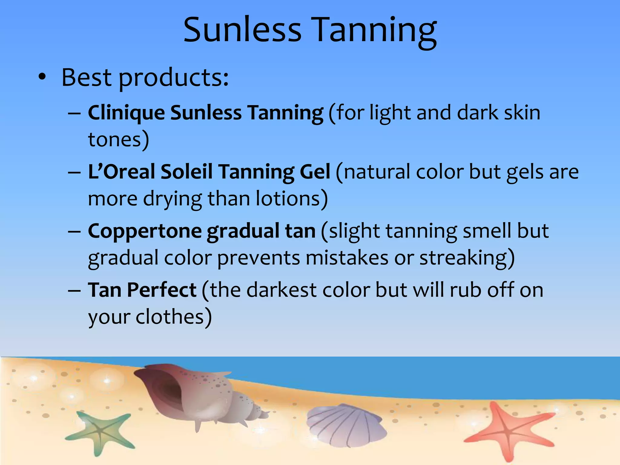 Sunless TanningBest products:Clinique Sunless Tanning (for light and dark skin tones)L’Oreal Soleil Tanning Gel (natural color but gels are more drying than lotions)Coppertone gradual tan (slight tanning smell but gradual color prevents mistakes or streaking)Tan Perfect (the darkest color but will rub off on your clothes)