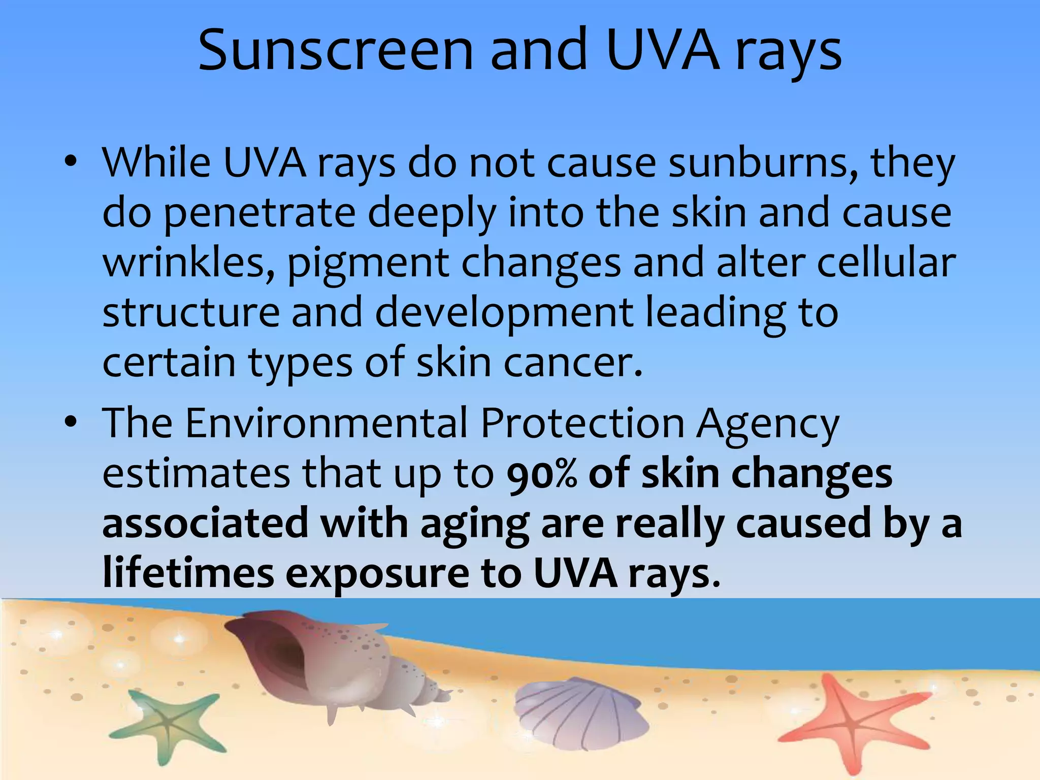 Sunscreen and UVA raysWhile UVA rays do not cause sunburns, they do penetrate deeply into the skin and cause wrinkles, pigment changes and alter cellular structure and development leading to certain types of skin cancer.   The Environmental Protection Agency estimates that up to 90% of skin changes associated with aging are really caused by a lifetimes exposure to UVA rays.  