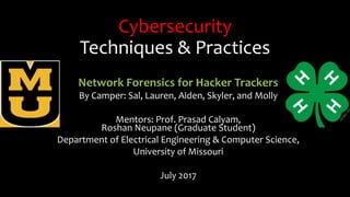 Cybersecurity
Techniques & Practices
Network Forensics for Hacker Trackers
By Camper: Sal, Lauren, Aiden, Skyler, and Molly
Mentors: Prof. Prasad Calyam,
Roshan Neupane (Graduate Student)
Department of Electrical Engineering & Computer Science,
University of Missouri
July 2017
 