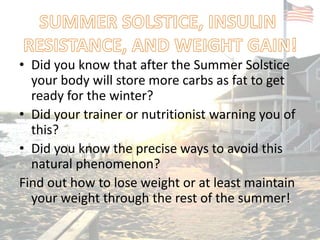 • Did you know that after the Summer Solstice
your body will store more carbs as fat to get
ready for the winter?
• Did your trainer or nutritionist warning you of
this?
• Did you know the precise ways to avoid this
natural phenomenon?
Find out how to lose weight or at least maintain
your weight through the rest of the summer!
 