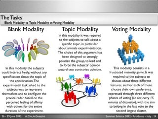 The Tasks
  Blank Modality vs Topic Modality vs Voting Modality

    Blank Modality                         Topic Modality                         Voting Modality
                                          In this modality it was required
                                           to the subjects to talk about a
                                             speciﬁc topic, in particular
                                          about animals experimentation.
                                         The choice of this argument has
                                             been designed to strongly
                                           polarize the group, to lead and
                                           to force the subjects’ opinion
   In this modality the subjects         toward two contraries opinions.           This modality consists in a
could interact freely, without any                                              frustrated minority game. It was
 speciﬁcation about the topic of                                                   required to the subjects to
       the conversation. The                                                      discuss about three different
 experimental task asked to the                                                  features, and for each of these.
    subjects was to represent                                                     choose their own preference,
themselves and to conﬁgure the                                                 expressed through three different
    private radar based on the                                                  phases of voting (i.e one every 15
    perceived feeling of afﬁnity                                               minutes of discussion), with the aim
    with others for the entire                                                  to belong in the last vote to the
   duration of the experiment.                                                       second largest cluster.
26 - 29 June 2012   A.Cini, A.Guazzini                                       Summer Solstice 2012 - Arcidosso - Italy 14
 