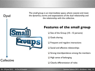 The small group is an intermediate space, where coexist and meet
   Dyad                                  the dynamics, norms and expectations of the dual relationship and
                                                        the relationship with the collective.



                                                         Features of the small group
                                                                Size of the Group (10 - 12 persons)	


                                                                Goals sharing

                                                                Frequent and regulars interactions

                                                                Social and affective relationships

                                                                Strong interdipendence among the members

                                                                High sense of belonging
Collective
                                                                Clearly differentiation of roles

26 - 29 June 2012   A.Cini, A.Guazzini                                          Summer Solstice 2012 - Arcidosso - Italy   4
 