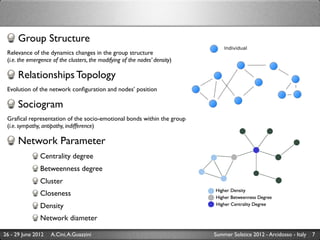 Group Structure
 Relevance of the dynamics changes in the group structure
 (i.e. the emergence of the clusters, the modifying of the nodes’ density)

      Relationships Topology
 Evolution of the network conﬁguration and nodes’ position

      Sociogram
 Graﬁcal representation of the socio-emotional bonds within the group
 (i.e. sympathy, antipathy, indifference)

      Network Parameter
               Centrality degree
               Betweenness degree
               Cluster
               Closeness
               Density
               Network diameter

26 - 29 June 2012   A.Cini, A.Guazzini                                       Summer Solstice 2012 - Arcidosso - Italy   7
 