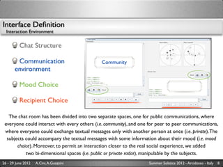 Interface Deﬁnition
  Interaction Environment


          Chat Structure

        Communication                         Community
       environment

          Mood Choice

          Recipient Choice

   The chat room has been divided into two separate spaces, one for public communications, where
 everyone could interact with every others (i.e. community), and one for peer to peer communications,
 where everyone could exchange textual messages only with another person at once (i.e. private). The
  subjects could accompany the textual messages with some information about their mood (i.e. mood
       choice). Moreover, to permit an interaction closer to the real social experience, we added
           two bi-dimensional spaces (i.e. public or private radar), manipulable by the subjects.
26 - 29 June 2012   A.Cini, A.Guazzini                              Summer Solstice 2012 - Arcidosso - Italy   8
 