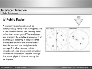 Interface Deﬁnition
  Radar Environment


        Public Radar
  A change in its conﬁguration will be
  instantaneously visible to all participants, and
  in this sub-environment one can only move
  his/her own avatar symbol. This is reﬂected
  by a change in the visibility (transparency) of
  the messages appearing in the public chat.
  Namely, the farther is the receiver avatar
  from the sender's one, the lighter is the
  message. This allows a more realistic
  simulation of a real environment, simulating
  the different loudness of a spoken message
  due to the `physical’ distance among the
  participants.


26 - 29 June 2012   A.Cini, A.Guazzini               Summer Solstice 2012 - Arcidosso - Italy   9
 