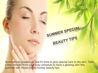 Summer has popped up and it’s time to give special care to the skin. Take
a few minutes from your busy schedule to have a glowing skin this
summer with these simple homey beauty tips.
 