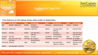 The world’s largest projector lamp specialist www.justlamps.net
Free delivery on the below lamps when order in September.
Make Part Number Make Part Number Make Part Number Make Part Number
NEC NP06LP / 60002234 EPSON ELPLP41 /
V13H010L41
LIESGANG ZU0262 04 4010 HITACHI DT00781
BOXLIGHT MP86i-930 PROXIMA LAMP-017 SANYO 610-345-2456 /
LMP132
EKI 610 337 1764
HITACHI DT01021 SANYO 610-340-0341 /
LMP122
EPSON ELPLP33 /
V13H010L33
EIKI 610-323-0726 /
610-332-3855
DUKANE 456-206 SELECO SLC HB1 POLAROID POLAVIEW360 DELL 725-10193
SANYO 610-323-0726 / 610-
332-3855
OPTOMA BL-FU185A /
SP.8EH01GC01
VIEWSONIC RLC-034 OPTOMA BL-FS180B /
SP.88N01G.C01
HUSTEUM DT00231 SIM2 SLCHB2 SANYO 610-333-9740 /
LMP111 / LMP121
SANYO 610-347-5158 /
LMP137
SANYO 610-346-9607 / LMP136
September Specials!
 