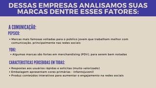 DESSAS EMPRESAS ANALISAMOS SUAS
MARCAS DENTRE ESSES FATORES:
A COMUNICAÇÃO:
Respostas aos usuários rápidas e solícitas (muito valorizado)
Embalagem apresentam cores primárias - infantojuvenil
Produz conteúdos interativos para aumentar o engajamento na redes sociais
Marcas mais famosas voltadas para o público jovem que trabalham melhor com
comunicação, principalmente nas redes sociais
PEPSICO:
YOKI:
Algumas marcas são fortes em merchandising (PDV), para serem bem notadas
CARACTERISTICAS PERCEBIDAS EM TODAS:
 