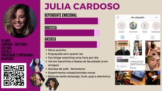 JULIA CARDOSO
19 ANOS
CAMPINAS - SÃO PAULO
SOLTEIRA
CLASSE A
PUBLICIDADE E PROPAGANDA -
MACKENZIE
Mora sozinha
Engraçada sem querer ser
Faz binge watching uma hora por dia
Vai em barzinhos e festas da faculdade (com
amigos)
Ativista de sofá - feminismo
Experimenta coisas/comidas novas
Músicas estilo sertanejo, funk, pop e eletrônica
DEPENDENTE EMOCIONAL
INDECISA
ANSIOSA
 