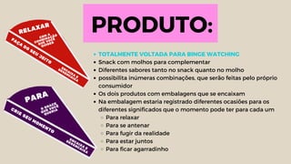 PRODUTO:
TOTALMENTE VOLTADA PARA BINGE WATCHING
Snack com molhos para complementar
Diferentes sabores tanto no snack quanto no molho
possibilita inúmeras combinações, que serão feitas pelo próprio
consumidor
Os dois produtos com embalagens que se encaixam
Na embalagem estaria registrado diferentes ocasiões para os
diferentes significados que o momento pode ter para cada um
Para relaxar
Para se antenar
Para fugir da realidade
Para estar juntos
Para ficar agarradinho
 