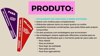 PRODUTO:
TOTALMENTE VOLTADO PARA O BINGE WATCHING
Snack com molhos para complementar
Diferentes sabores tanto no snack quanto no molho
possibilita inúmeras combinações, que serão feitas pelo próprio
consumidor
Os dois produtos com embalagens que se encaixam
Na embalagem estaria registrado diferentes ocasiões para os
diferentes significados que o momento pode ter para cada um
Para relaxar
Para se antenar
Para fugir da realidade
Para estar juntos
Para ficar agarradinho
 