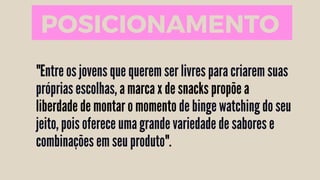 "Entre os jovens que querem ser livres para criarem suas
próprias escolhas, a marca x de snacks propõe a
liberdade de montar o momento de binge watching do seu
jeito, pois oferece uma grande variedade de sabores e
combinações em seu produto".
POSICIONAMENTO
 