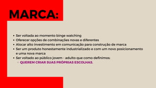MARCA:
Ser voltada ao momento binge watching
Oferecer opções de combinações novas e diferentes
Alocar alto investimento em comunicação para construção de marca
Ser um produto honestamente industrializado e com um novo posicionamento
e uma nova marca
Ser voltado ao público jovem - adulto que como definimos:
QUEREM CRIAR SUAS PRÓPRIAS ESCOLHAS.
 