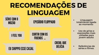 RECOMENDAÇÕES DE
LINGUAGEM
EPISÓDIO FLOPPADO
SÉRIE COM O
MOZÃO
EU SHIPPO ESSE CASAL
CREDO, QUE
DELÍCIA
Linguagem
totalmente ligada
ao momento
Uso de gírias e
expressões mais
voltadas para
jovem-adulto
Referências de
séries e filmes.
CURTIR COM OS
FRIENDS …
I FEEL YOU
 