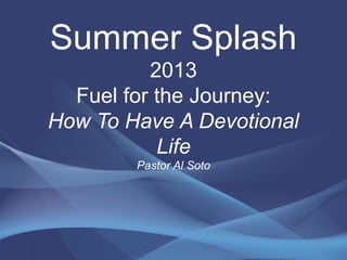 Summer Splash
2013
Fuel for the Journey:
How To Have A Devotional
Life
Pastor Al Soto
 