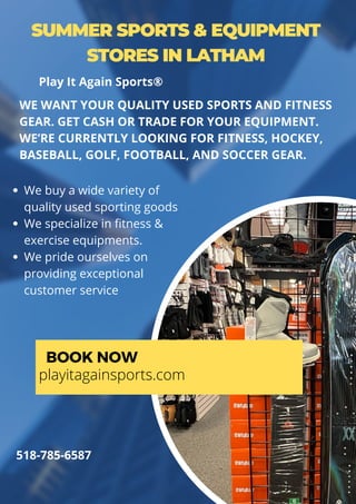 SUMMER SPORTS & EQUIPMENT
STORES IN LATHAM
We buy a wide variety of
quality used sporting goods
We specialize in fitness &
exercise equipments.
We pride ourselves on
providing exceptional
customer service
WE WANT YOUR QUALITY USED SPORTS AND FITNESS
GEAR. GET CASH OR TRADE FOR YOUR EQUIPMENT.
WE’RE CURRENTLY LOOKING FOR FITNESS, HOCKEY,
BASEBALL, GOLF, FOOTBALL, AND SOCCER GEAR.
BOOK NOW
playitagainsports.com
518-785-6587
Play It Again Sports®
 