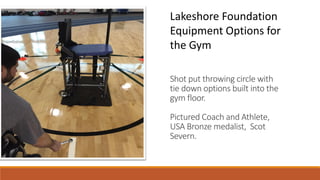 Shot put throwing circle with
tie down options built into the
gym floor.
Pictured Coach and Athlete,
USA Bronze medalist, Scot
Severn.
Lakeshore Foundation
Equipment Options for
the Gym
 