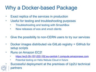 Why a Docker-based Package
• Exact replica of the services in production
• Useful for testing and troubleshooting purposes
• Troubleshooting and testing with SmashBox
• New releases of eos and xroot clients
• Give the possibility to non-CERN users to try our services
• Docker images distributed via GitLab registry + GitHub for
setup scripts
• Runs on Amazon EC2!
• https://ec2-35-157-222-102.eu-central-1.compute.amazonaws.com
• Potential testing on Helix Nebula Cloud in future
• Successful deployment at the premises of Up2U technical
partners
 
