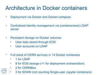 Architecture in Docker containers
• Deployment via Docker and Docker-compose
• Centralized identity management via (containerized) LDAP
server
• Persistent storage on Docker volumes
• User data stored through EOS
• User accounts on LDAP
• Full stack of CERN services in 14 Docker containers
• 1 for LDAP
• 8 for EOS storage (+1 for deployment orchestration)
• 2 for CERNBox
• 3 for SWAN (not counting Single-user Jupyter containers)
 