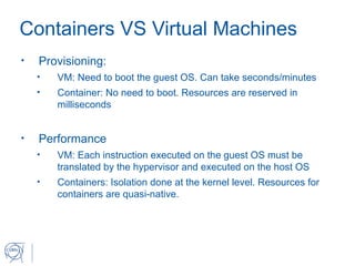 Containers VS Virtual Machines
• Provisioning:
• VM: Need to boot the guest OS. Can take seconds/minutes
• Container: No need to boot. Resources are reserved in
milliseconds
• Performance
• VM: Each instruction executed on the guest OS must be
translated by the hypervisor and executed on the host OS
• Containers: Isolation done at the kernel level. Resources for
containers are quasi-native.
 