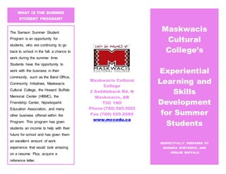 Maskwacis Cultural
College
2 Saddleback Rd. N
Maskwacis, AB
T0C 1N0
Phone (780) 585-3925
Fax (780) 585-2080
www.mccedu.ca
WHAT IS THE SUMMER
STUDENT PROGRAM?
Maskwacis
Cultural
College’s
Experiential
Learning and
Skills
Development
for Summer
Students
RESPECTFULLY PREPARED BY
MANISHA KHETARPAL AND
JERILEE BUFFALO
The Samson Summer Student
Program is an opportunity for
students, who are continuing to go
back to school in the fall, a chance to
work during the summer time.
Students have the opportunity to
work with the business in their
community, such as the Band Office,
Community Initiatives, Maskwacis
Cultural College, the Howard Buffalo
Memorial Center (HBMC), the
Friendship Center, Nipisikopahk
Education Association, and many
other business offered within the
Program. This program has given
students an income to help with their
future for school and has given them
an excellent amount of work
experience that would look amazing
on a resume. Plus, acquire a
reference letter.
 