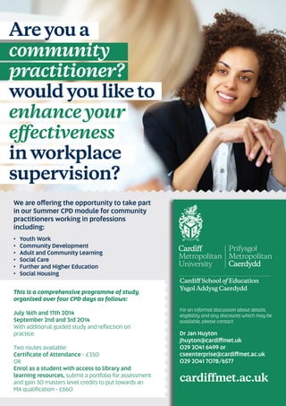 Are you a
community
practitioner?
would you like to
enhanceyour
eﬀectiveness
in workplace
supervision?
We are offering the opportunity to take part
in our Summer CPD module for community
practitioners working in professions
including:
• Youth Work
• Community Development
• Adult and Community Learning
• Social Care
• Further and Higher Education
• Social Housing
This is a comprehensive programme of study
organised over four CPD days as follows:
July 16th and 17th 2014
September 2nd and 3rd 2014
With additional guided study and reﬂection on
practice.
Two routes available:
Certiﬁcate of Attendance - £330
OR
Enrol as a student with access to library and
learning resources, submit a portfolio for assessment
and gain 30 masters level credits to put towards an
MA qualiﬁcation - £660
For an informal discussion about details,
eligibility and any discounts which may be
available, please contact:
Dr Jan Huyton
jhuyton@cardiffmet.uk
029 2041 6499 or
cseenterprise@cardiffmet.ac.uk
029 2041 7078/6577
cardiﬀmet.ac.uk
Cardiﬀ School of Education
Ysgol Addysg Caerdydd
 
