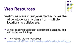 Web Resources WebQuests are inquiry-oriented activities that allow students in a class from multiple locations to collaborate. A well designed webquest is practical, engaging, and elicits student thinking.  The Westing Game Webquest  www.nycsd.k12.pa.us/tchr/webquests/westing/westing_game.htm   