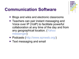 Communication Software Blogs and wikis and electronic classrooms   Teachers can pair instant messaging and Voice over IP (VolP) to facilitate powerful collaboration at any time of the day and from any geographical location. ( Yahoo messenger ) Podcasts ( http:// www.epnweb.org / ) Text messaging and email 