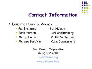 Contact Information Education Service Agency Pat Bruinsma  Pat Hubert Barb Hansen  Lori Stoltenburg Marge Hauser  Vickie Venhuizen Melissa Goodwin  Cate Sommervold East Dakota Cooperative (605) 367-7680 [email_address] www.edec.org/esa   