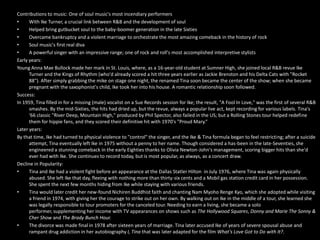 Contributions to music: One of soul music's most incendiary performers With Ike Turner, a crucial link between R&B and the development of soul Helped bring gutbucket soul to the baby-boomer generation in the late Sixties Overcame bankruptcy and a violent marriage to orchestrate the most amazing comeback in the history of rock Soul music's first real diva A powerful singer with an impressive range; one of rock and roll's most accomplished interpretive stylistsEarly years:Young Anna Mae Bullock made her mark in St. Louis, where, as a 16-year-old student at Sumner High, she joined local R&B revue Ike Turner and the Kings of Rhythm (who'd already scored a hit three years earlier as Jackie Brenston and his Delta Cats with "Rocket 88"). After simply grabbing the mike on stage one night, the renamed Tina soon became the center of the show; when she became pregnant with the saxophonist's child, Ike took her into his house. A romantic relationship soon followed.Success: In 1959, Tina filled in for a missing (male) vocalist on a Sue Records session for Ike; the result, "A Fool In Love," was the first of several R&B smashes. By the mid-Sixties, the hits had dried up, but the revue, always a popular live act, kept recording for various labels. Tina's '66 classic "River Deep, Mountain High," produced by Phil Spector, also failed in the US; but a Rolling Stones tour helped redefine them for hippie fans, and they scored their definitive hit with 1970's "Proud Mary.“Later years:By that time, Ike had turned to physical violence to "control" the singer, and the Ike & Tina formula began to feel restricting; after a suicide attempt, Tina eventually left Ike in 1975 without a penny to her name. Though considered a has-been in the late-Seventies, she engineered a stunning comeback in the early Eighties thanks to Olivia Newton-John's management, scoring bigger hits than she'd ever had with Ike. She continues to record today, but is most popular, as always, as a concert draw.Decline in Popularity:Tina and Ike had a violent fight before an appearance at the Dallas Statler Hilton  in July 1976, where Tina was again physically abused. She left Ike that day, fleeing with nothing more than thirty-six cents and a Mobil gas station credit card in her possession. She spent the next few months hiding from Ike while staying with various friends.Tina would later credit her new-found Nichiren Buddhist faith and chanting Nam Myoho Renge Kyo, which she adopted while visiting a friend in 1974, with giving her the courage to strike out on her own. By walking out on Ike in the middle of a tour, she learned she was legally responsible to tour promoters for the canceled tour. Needing to earn a living, she became a solo performer, supplementing her income with TV appearances on shows such as The Hollywood Squares, Donny and MarieThe Sonny & Cher Show and The Brady Bunch Hour.The divorce was made final in 1978 after sixteen years of marriage. Tina later accused Ike of years of severe spousal abuse and rampant drug addiction in her autobiography I, Tina that was later adapted for the film What's Love Got to Do with It?. 