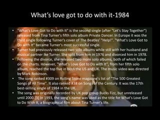 What’s love got to do with it-1984"What's Love Got to Do with It" is the second single (after "Let's Stay Together") released from Tina Turner's fifth solo album Private Dancer. In Europe it was the third single following Turner's cover of The Beatles' "Help!". "What's Love Got to Do with It" became Turner's most successful single.