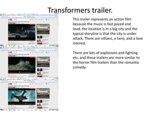 Transformers trailer.
        This trailer represents an action film
        because the music is fast paced and
        loud, the location is in a big city and the
        typical storyline is that the city is under
        attack. There are villians, a hero, and a love
        interest.

        There are lots of explosions and fighting
        etc, and these trailers are more similar to
        the horror film trailers than the romantic
        comedy.
 