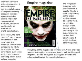 The title is very bold
and quite masculine. It      Empire magazine.                          The background
would catch your                                                       image is a main
eye, especially because                                                character from a
of the green outlining                                                 popular film, he is
because it contrasts                                                   quite scary looking
against the darker                                                     so the target
colours. The darker                                                    audience would
colours makes it                                                       be an older male.
masculine, as women                                                    He is looking
would usually be                                                       straight to the
attracted to                                                           camera which is
bright, pastel colours.                                                captivating to the
                                                                       customer and to
Blank spaces, the front                                                catches their
cover isn’t over crowded                                               attention and it
which makes it look                                                    stands out from
more classy and                                                        other magazines.
expensive. Compared to
a magazine like ‘Hello’
for example, the front       Everything on the magazine co-ordinates well. Green and black
cover has no blank space     seem to be the colour scheme and it works well for this type of
and it is very busy and      magazine. The title has a green outline/glow around it and
confusing, ‘Hello’ is also   other parts of text on the magazine is in green.
a cheap magazine.
 