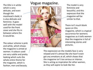 The title is in white
                             Vogue magazine.               The model is very
which is very                                              feminine and
delicate, and even                                         beautiful, and this
though the                                                 expresses that the
masthead is bold, it                                       magazine will be
is also delicate and                                       similar to that.
feminine. It goes
well with the model                                       There isn’t much blank
used for the front                                        space on this
cover and she fits in                                     magazine, which is a typical
between where the                                         occurrence for womens
G would be.                                               magazines as it tells women
                                                          that the magazine is full of
The colour scheme is pink                                 interesting stories and
and white, which shows                                    pictures.
the magazine is aimed at
women. It colours used             The expression on the models face is very
are very subtle and pretty         relaxed and it’s almost like she hasn’t even
looking which suits the            got any emotions at all, which shows that
whole entire theme for             the magazine isn’t too serious or intense.
the magazine, which is             She is acting as inspiration for other women,
fashion, men and beauty.           as they will aspire to look like her.
 